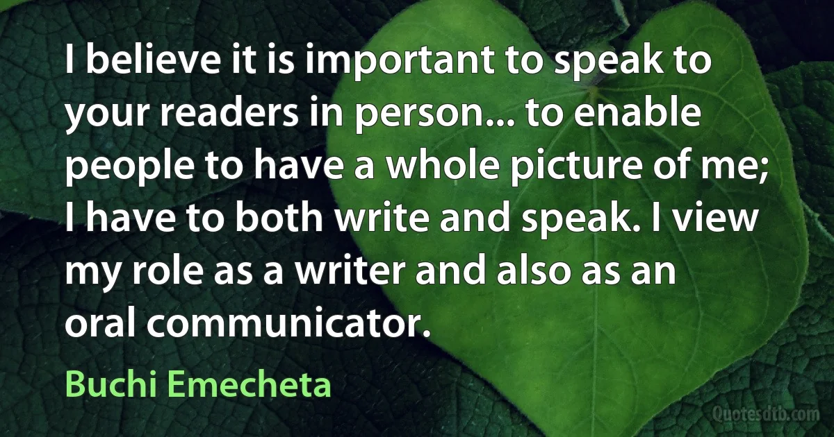 I believe it is important to speak to your readers in person... to enable people to have a whole picture of me; I have to both write and speak. I view my role as a writer and also as an oral communicator. (Buchi Emecheta)