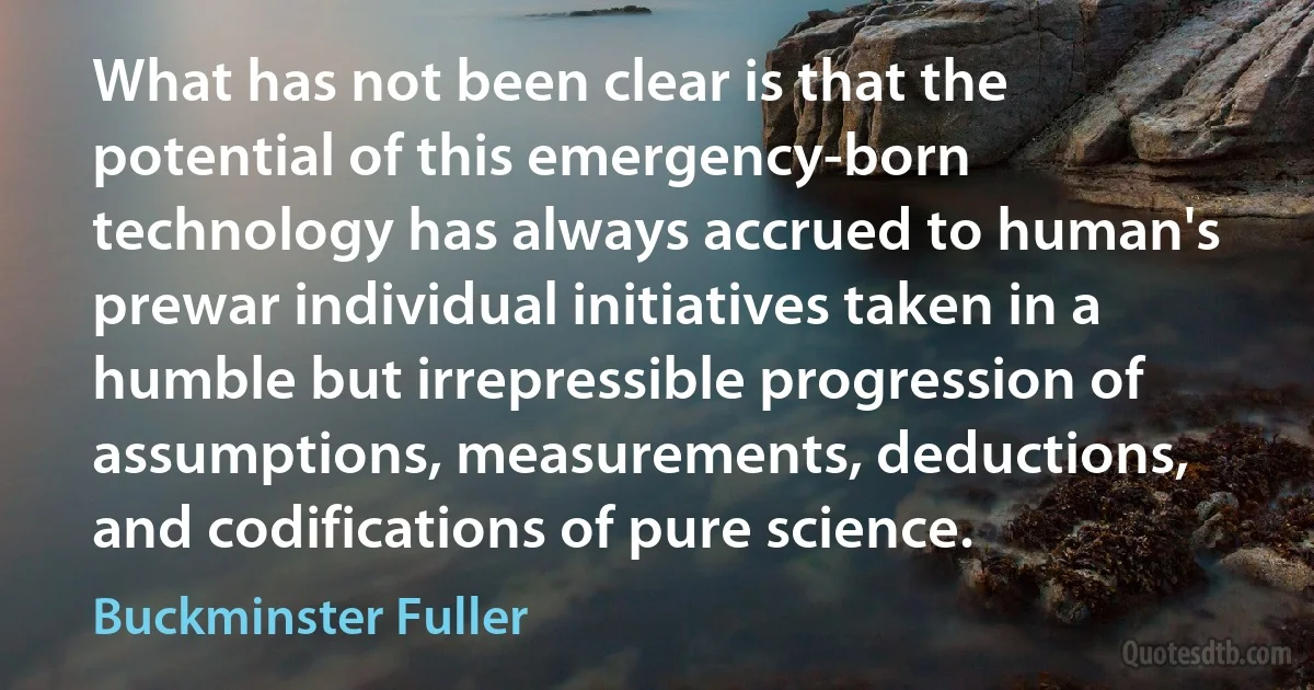 What has not been clear is that the potential of this emergency-born technology has always accrued to human's prewar individual initiatives taken in a humble but irrepressible progression of assumptions, measurements, deductions, and codifications of pure science. (Buckminster Fuller)