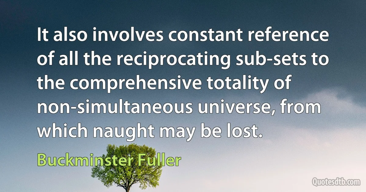 It also involves constant reference of all the reciprocating sub-sets to the comprehensive totality of non-simultaneous universe, from which naught may be lost. (Buckminster Fuller)