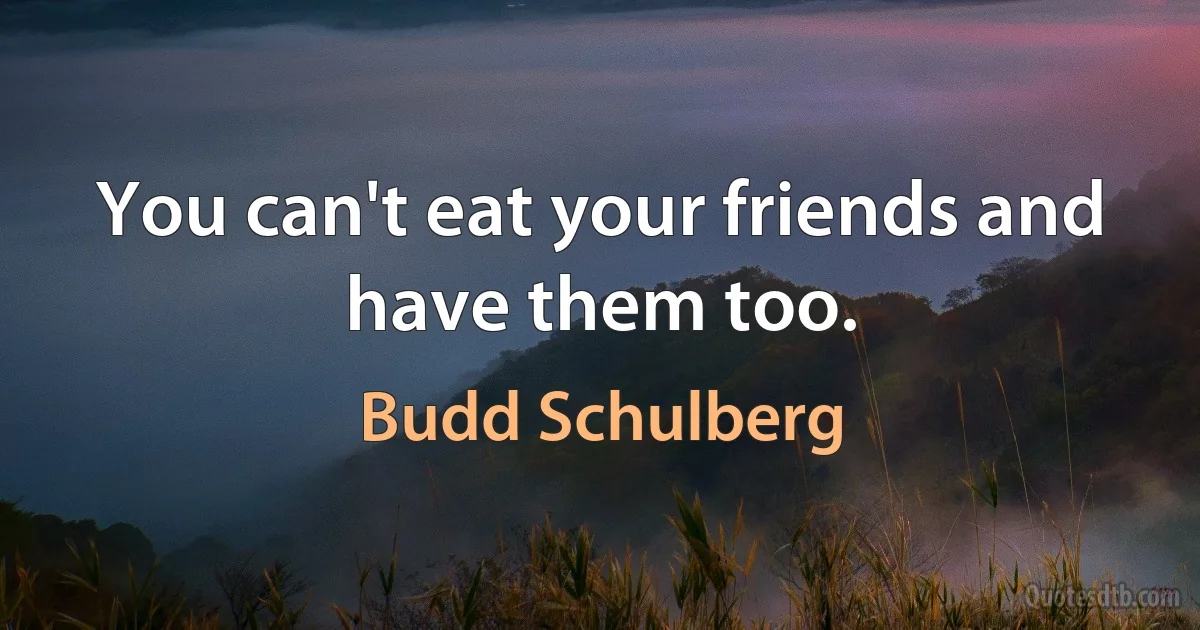 You can't eat your friends and have them too. (Budd Schulberg)