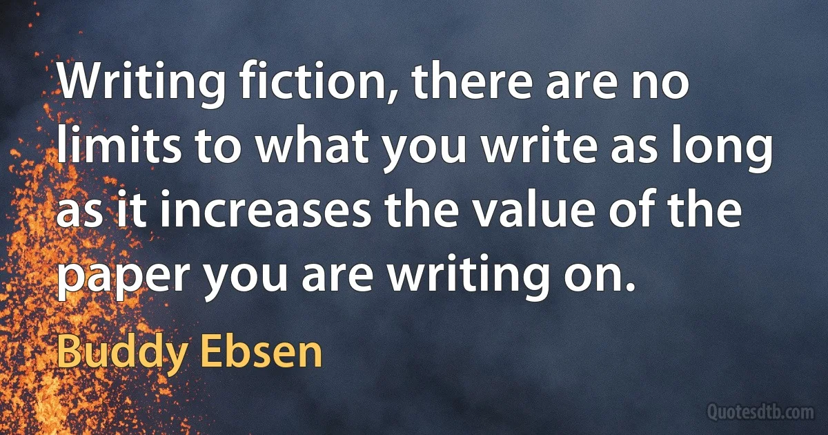 Writing fiction, there are no limits to what you write as long as it increases the value of the paper you are writing on. (Buddy Ebsen)