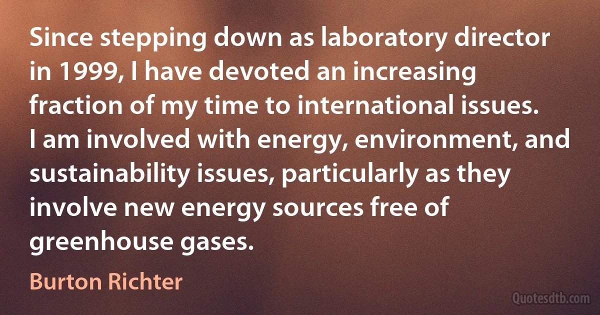 Since stepping down as laboratory director in 1999, I have devoted an increasing fraction of my time to international issues. I am involved with energy, environment, and sustainability issues, particularly as they involve new energy sources free of greenhouse gases. (Burton Richter)