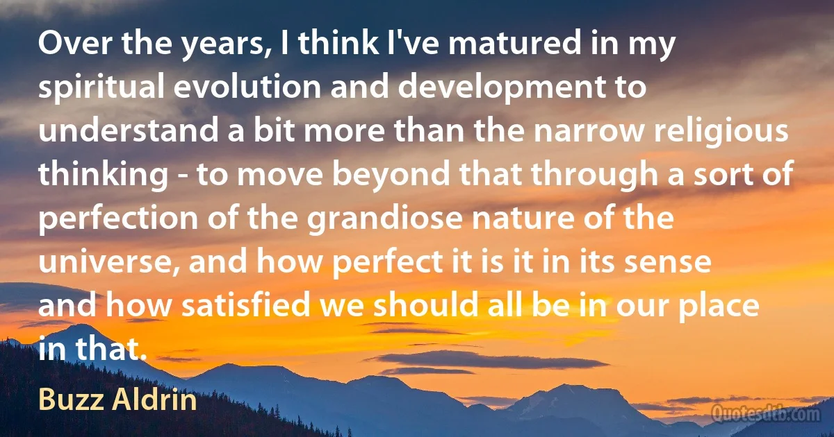 Over the years, I think I've matured in my spiritual evolution and development to understand a bit more than the narrow religious thinking - to move beyond that through a sort of perfection of the grandiose nature of the universe, and how perfect it is it in its sense and how satisfied we should all be in our place in that. (Buzz Aldrin)