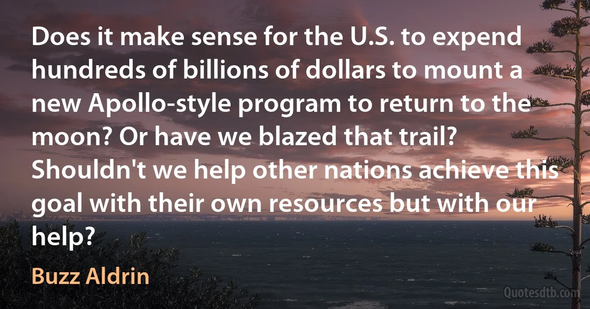 Does it make sense for the U.S. to expend hundreds of billions of dollars to mount a new Apollo-style program to return to the moon? Or have we blazed that trail? Shouldn't we help other nations achieve this goal with their own resources but with our help? (Buzz Aldrin)