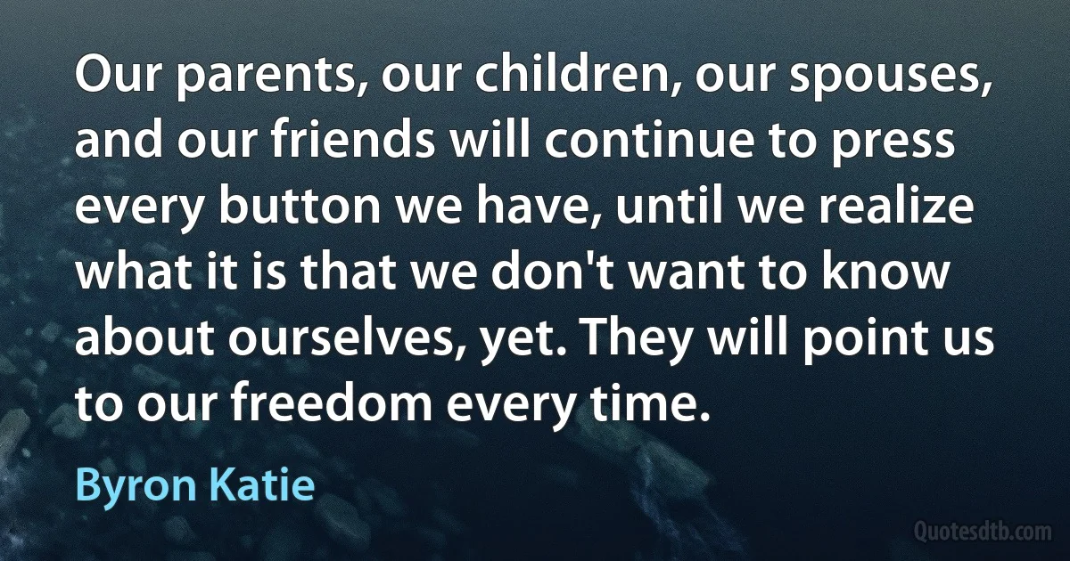 Our parents, our children, our spouses, and our friends will continue to press every button we have, until we realize what it is that we don't want to know about ourselves, yet. They will point us to our freedom every time. (Byron Katie)