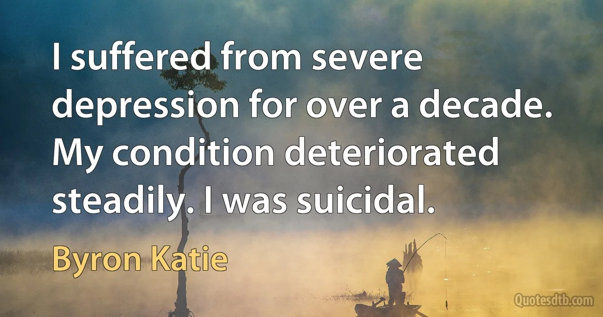 I suffered from severe depression for over a decade. My condition deteriorated steadily. I was suicidal. (Byron Katie)