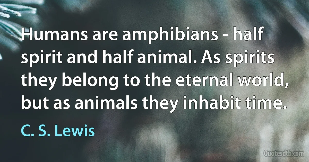 Humans are amphibians - half spirit and half animal. As spirits they belong to the eternal world, but as animals they inhabit time. (C. S. Lewis)