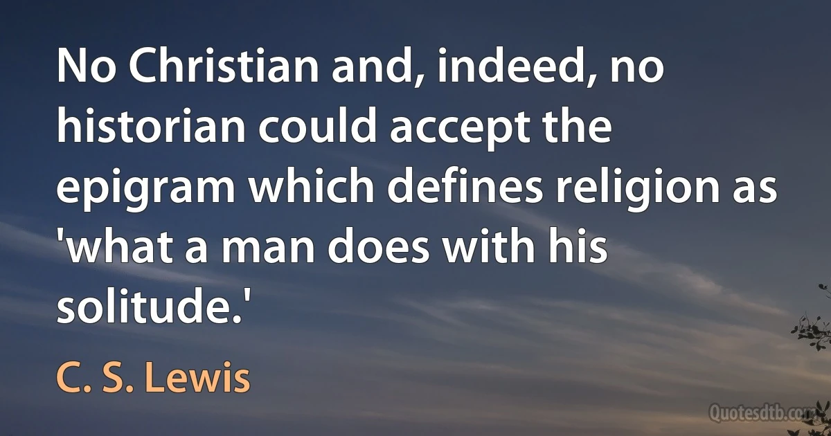 No Christian and, indeed, no historian could accept the epigram which defines religion as 'what a man does with his solitude.' (C. S. Lewis)