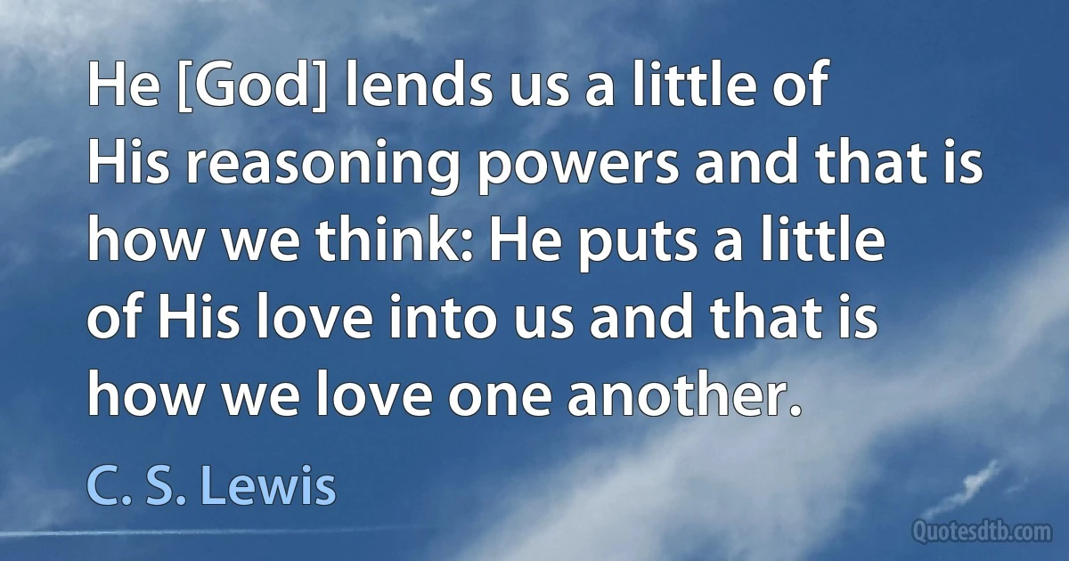 He [God] lends us a little of His reasoning powers and that is how we think: He puts a little of His love into us and that is how we love one another. (C. S. Lewis)