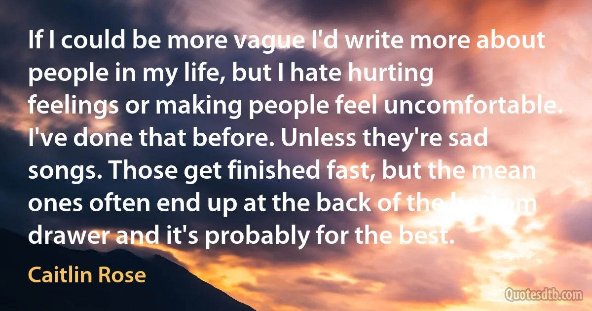 If I could be more vague I'd write more about people in my life, but I hate hurting feelings or making people feel uncomfortable. I've done that before. Unless they're sad songs. Those get finished fast, but the mean ones often end up at the back of the bottom drawer and it's probably for the best. (Caitlin Rose)