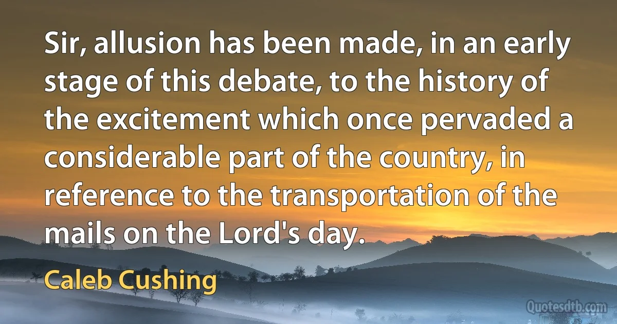 Sir, allusion has been made, in an early stage of this debate, to the history of the excitement which once pervaded a considerable part of the country, in reference to the transportation of the mails on the Lord's day. (Caleb Cushing)