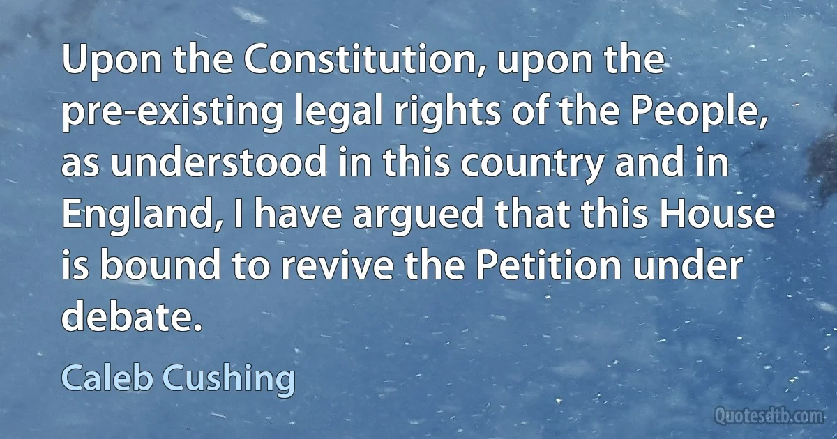 Upon the Constitution, upon the pre-existing legal rights of the People, as understood in this country and in England, I have argued that this House is bound to revive the Petition under debate. (Caleb Cushing)