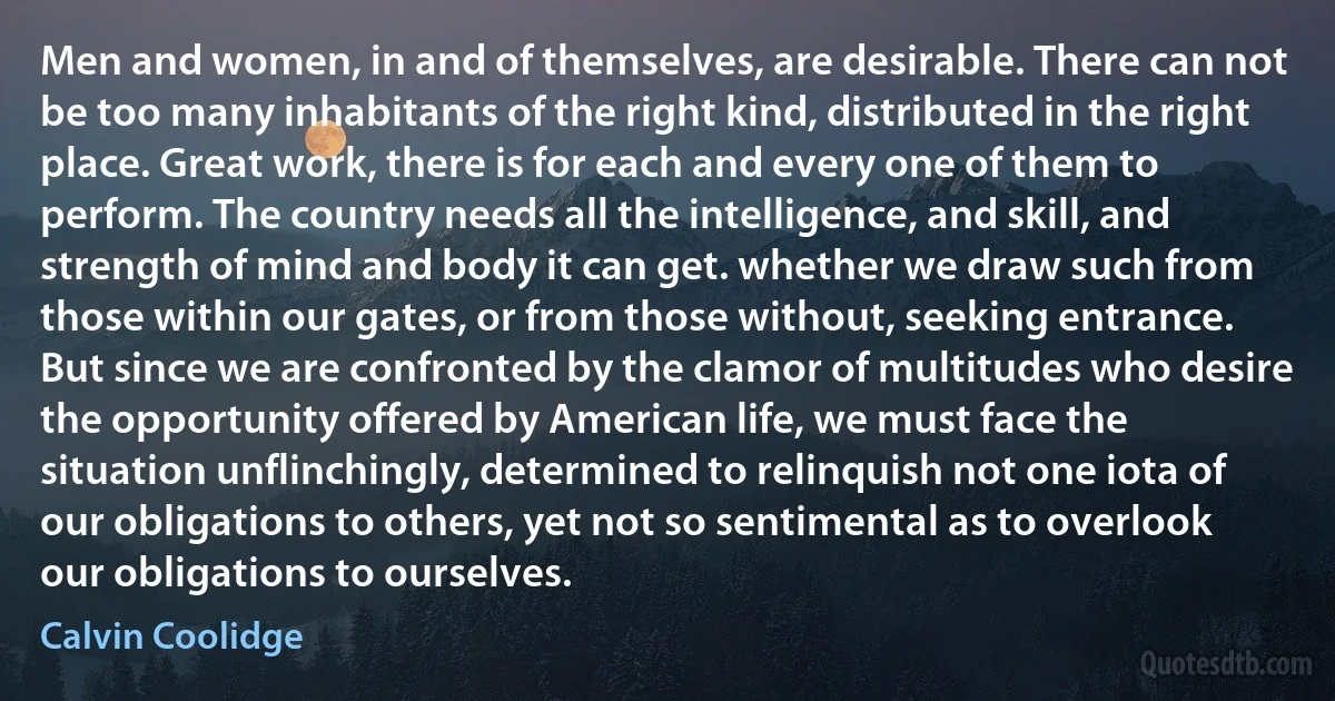 Men and women, in and of themselves, are desirable. There can not be too many inhabitants of the right kind, distributed in the right place. Great work, there is for each and every one of them to perform. The country needs all the intelligence, and skill, and strength of mind and body it can get. whether we draw such from those within our gates, or from those without, seeking entrance. But since we are confronted by the clamor of multitudes who desire the opportunity offered by American life, we must face the situation unflinchingly, determined to relinquish not one iota of our obligations to others, yet not so sentimental as to overlook our obligations to ourselves. (Calvin Coolidge)