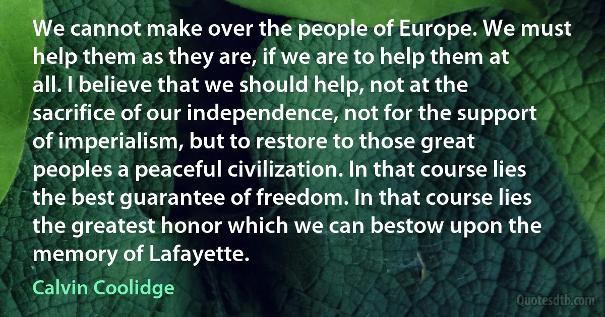 We cannot make over the people of Europe. We must help them as they are, if we are to help them at all. I believe that we should help, not at the sacrifice of our independence, not for the support of imperialism, but to restore to those great peoples a peaceful civilization. In that course lies the best guarantee of freedom. In that course lies the greatest honor which we can bestow upon the memory of Lafayette. (Calvin Coolidge)