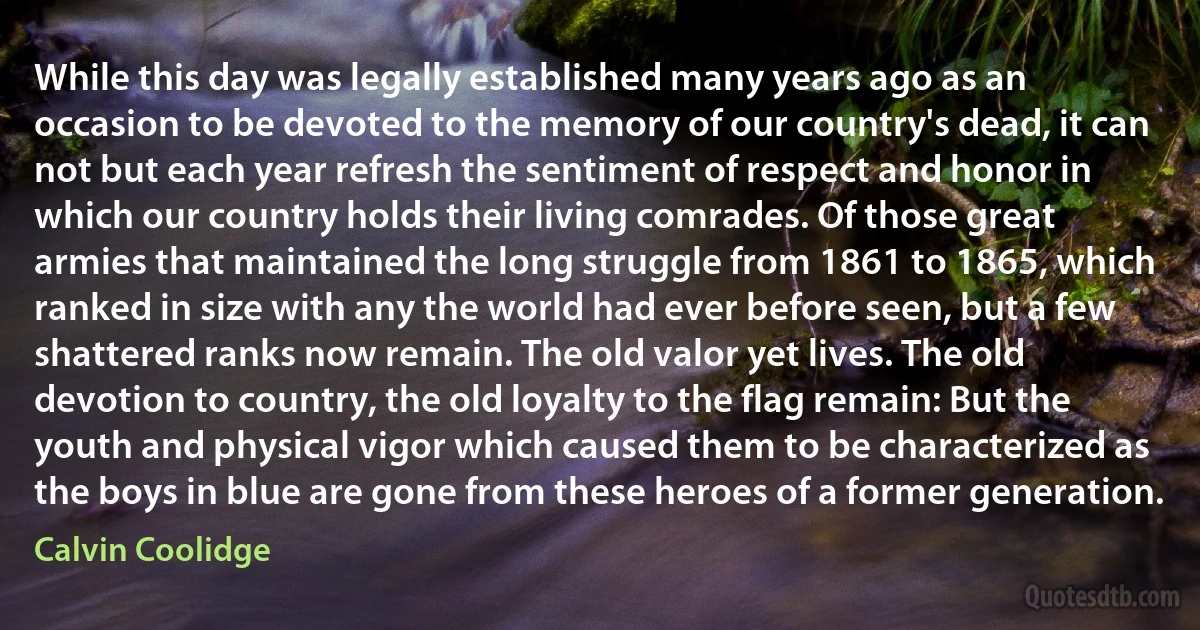 While this day was legally established many years ago as an occasion to be devoted to the memory of our country's dead, it can not but each year refresh the sentiment of respect and honor in which our country holds their living comrades. Of those great armies that maintained the long struggle from 1861 to 1865, which ranked in size with any the world had ever before seen, but a few shattered ranks now remain. The old valor yet lives. The old devotion to country, the old loyalty to the flag remain: But the youth and physical vigor which caused them to be characterized as the boys in blue are gone from these heroes of a former generation. (Calvin Coolidge)