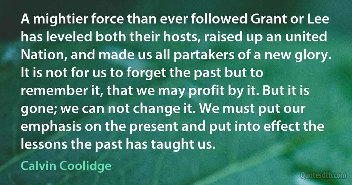 A mightier force than ever followed Grant or Lee has leveled both their hosts, raised up an united Nation, and made us all partakers of a new glory. It is not for us to forget the past but to remember it, that we may profit by it. But it is gone; we can not change it. We must put our emphasis on the present and put into effect the lessons the past has taught us. (Calvin Coolidge)