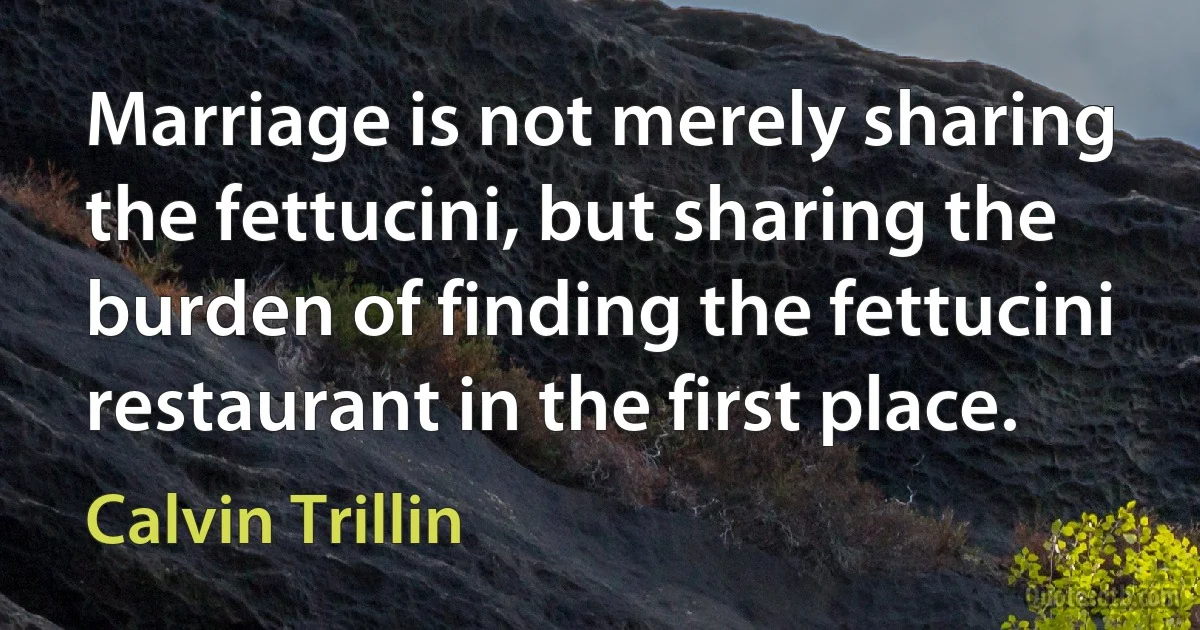 Marriage is not merely sharing the fettucini, but sharing the burden of finding the fettucini restaurant in the first place. (Calvin Trillin)