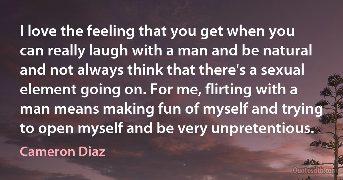 I love the feeling that you get when you can really laugh with a man and be natural and not always think that there's a sexual element going on. For me, flirting with a man means making fun of myself and trying to open myself and be very unpretentious. (Cameron Diaz)