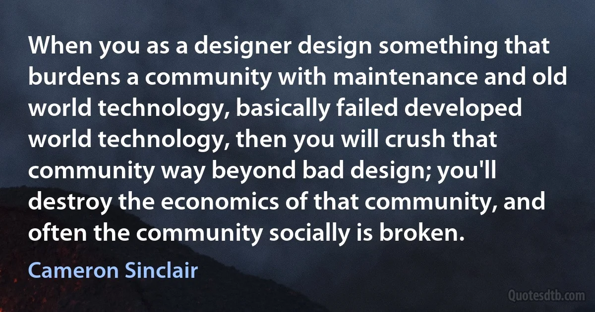 When you as a designer design something that burdens a community with maintenance and old world technology, basically failed developed world technology, then you will crush that community way beyond bad design; you'll destroy the economics of that community, and often the community socially is broken. (Cameron Sinclair)