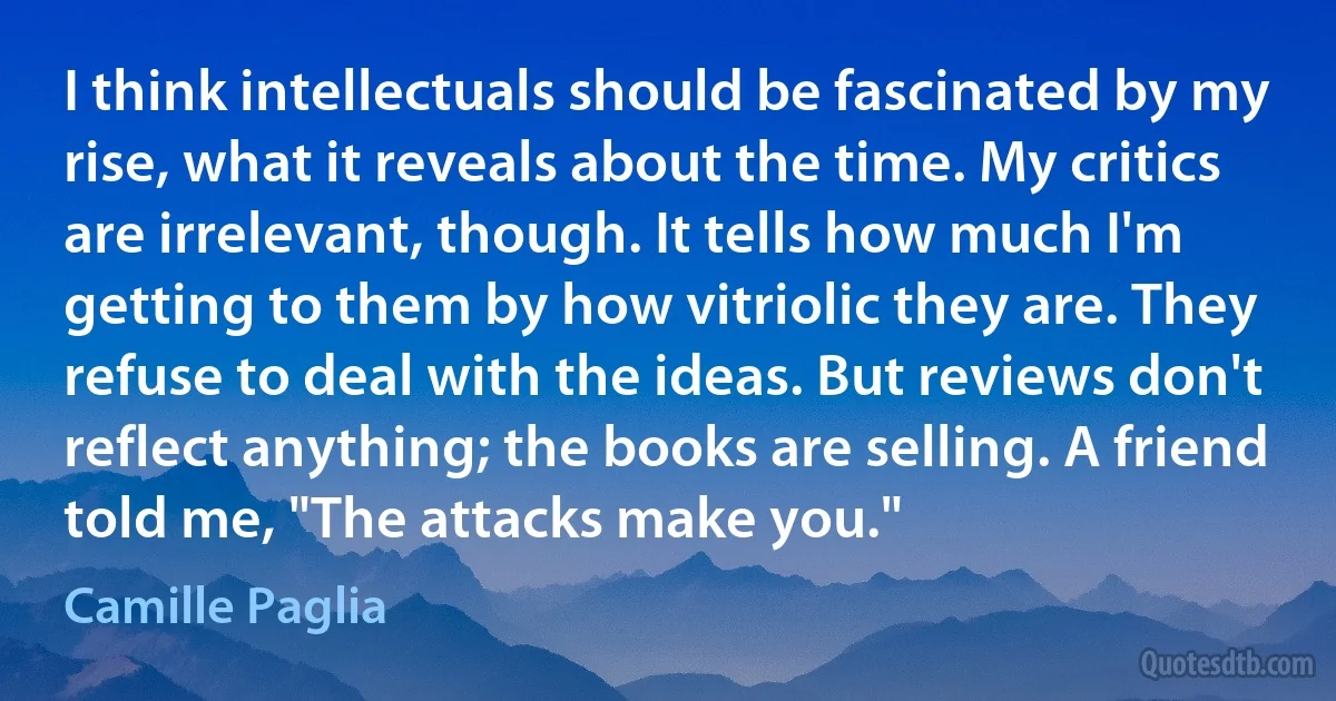 I think intellectuals should be fascinated by my rise, what it reveals about the time. My critics are irrelevant, though. It tells how much I'm getting to them by how vitriolic they are. They refuse to deal with the ideas. But reviews don't reflect anything; the books are selling. A friend told me, "The attacks make you." (Camille Paglia)