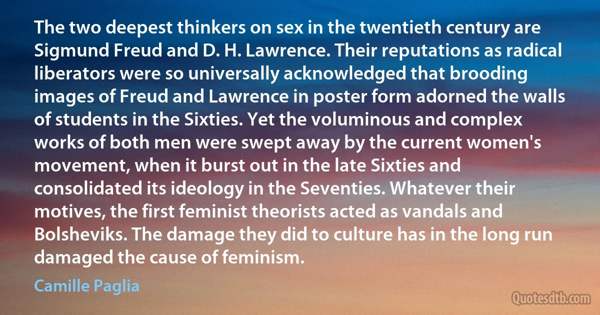 The two deepest thinkers on sex in the twentieth century are Sigmund Freud and D. H. Lawrence. Their reputations as radical liberators were so universally acknowledged that brooding images of Freud and Lawrence in poster form adorned the walls of students in the Sixties. Yet the voluminous and complex works of both men were swept away by the current women's movement, when it burst out in the late Sixties and consolidated its ideology in the Seventies. Whatever their motives, the first feminist theorists acted as vandals and Bolsheviks. The damage they did to culture has in the long run damaged the cause of feminism. (Camille Paglia)