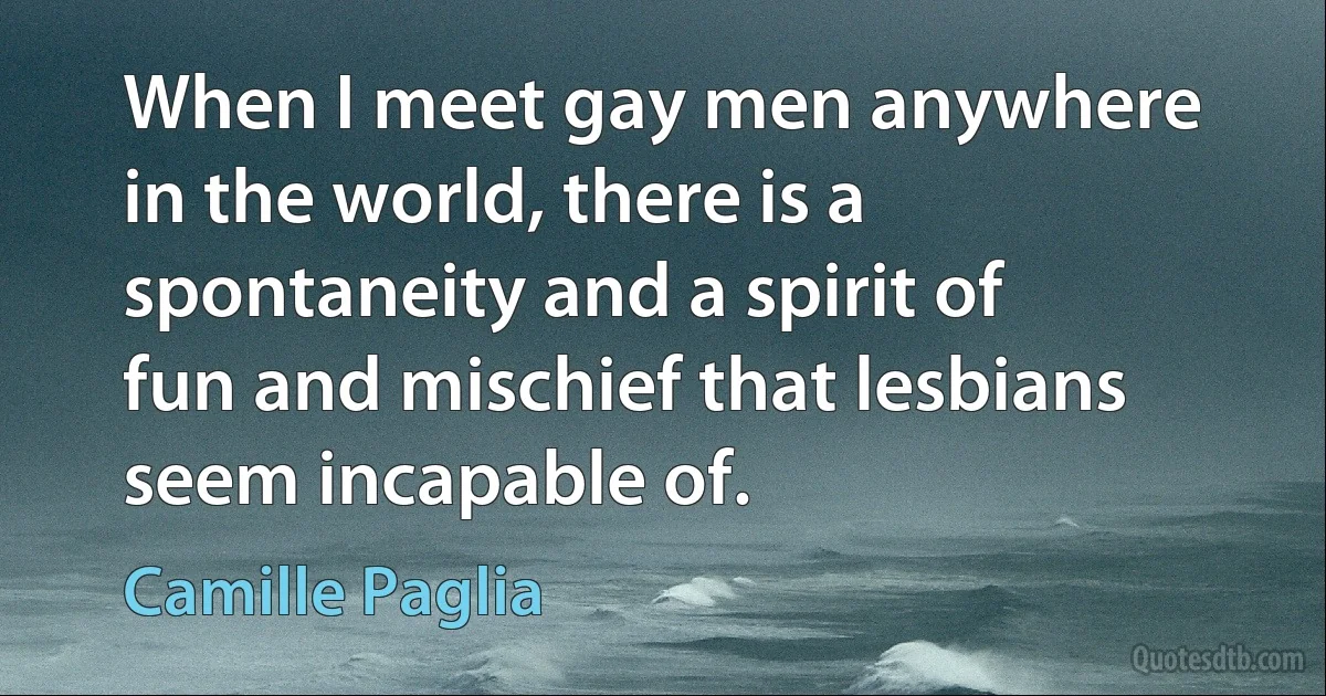 When I meet gay men anywhere in the world, there is a spontaneity and a spirit of fun and mischief that lesbians seem incapable of. (Camille Paglia)