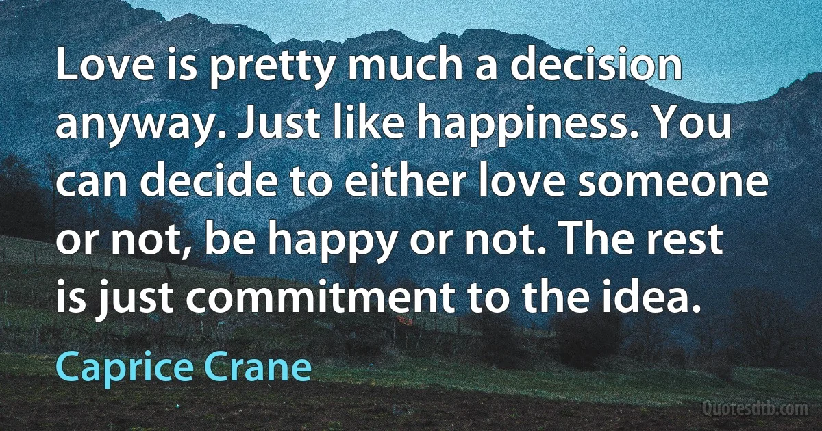 Love is pretty much a decision anyway. Just like happiness. You can decide to either love someone or not, be happy or not. The rest is just commitment to the idea. (Caprice Crane)