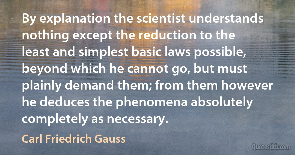 By explanation the scientist understands nothing except the reduction to the least and simplest basic laws possible, beyond which he cannot go, but must plainly demand them; from them however he deduces the phenomena absolutely completely as necessary. (Carl Friedrich Gauss)