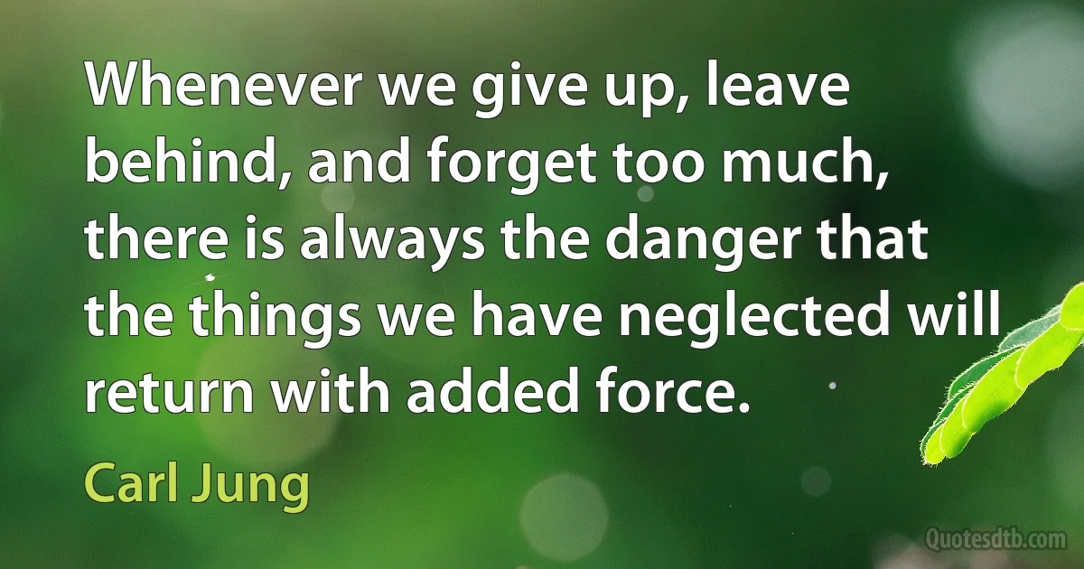 Whenever we give up, leave behind, and forget too much, there is always the danger that the things we have neglected will return with added force. (Carl Jung)