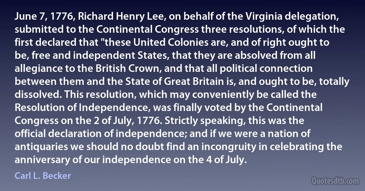 June 7, 1776, Richard Henry Lee, on behalf of the Virginia delegation, submitted to the Continental Congress three resolutions, of which the first declared that "these United Colonies are, and of right ought to be, free and independent States, that they are absolved from all allegiance to the British Crown, and that all political connection between them and the State of Great Britain is, and ought to be, totally dissolved. This resolution, which may conveniently be called the Resolution of Independence, was finally voted by the Continental Congress on the 2 of July, 1776. Strictly speaking, this was the official declaration of independence; and if we were a nation of antiquaries we should no doubt find an incongruity in celebrating the anniversary of our independence on the 4 of July. (Carl L. Becker)