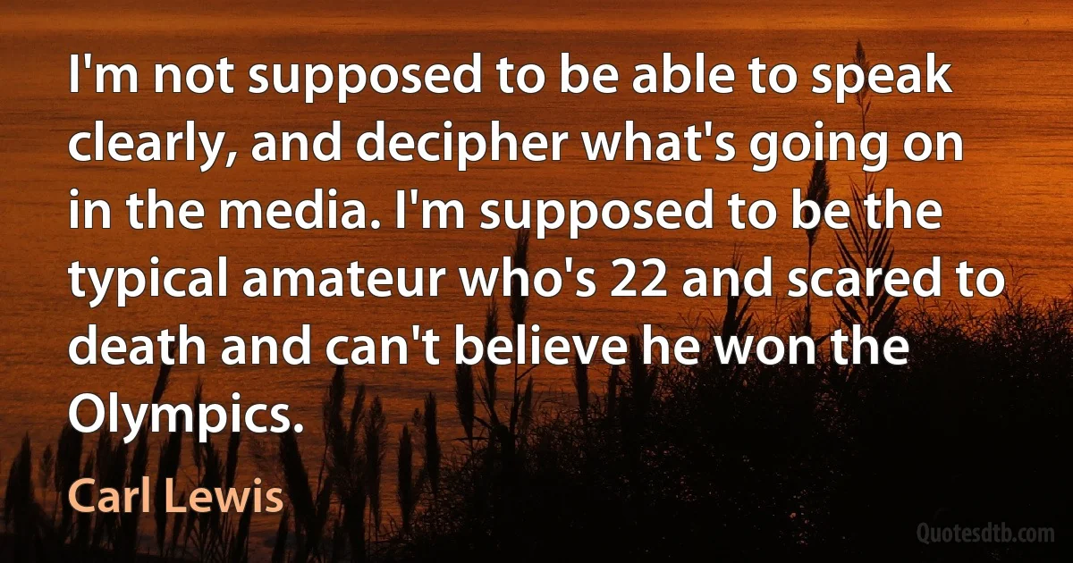 I'm not supposed to be able to speak clearly, and decipher what's going on in the media. I'm supposed to be the typical amateur who's 22 and scared to death and can't believe he won the Olympics. (Carl Lewis)