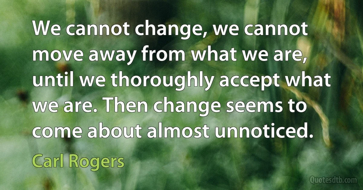 We cannot change, we cannot move away from what we are, until we thoroughly accept what we are. Then change seems to come about almost unnoticed. (Carl Rogers)