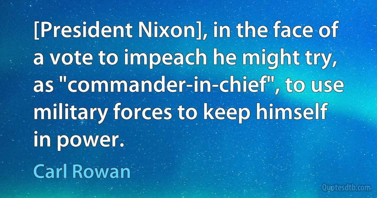 [President Nixon], in the face of a vote to impeach he might try, as "commander-in-chief", to use military forces to keep himself in power. (Carl Rowan)