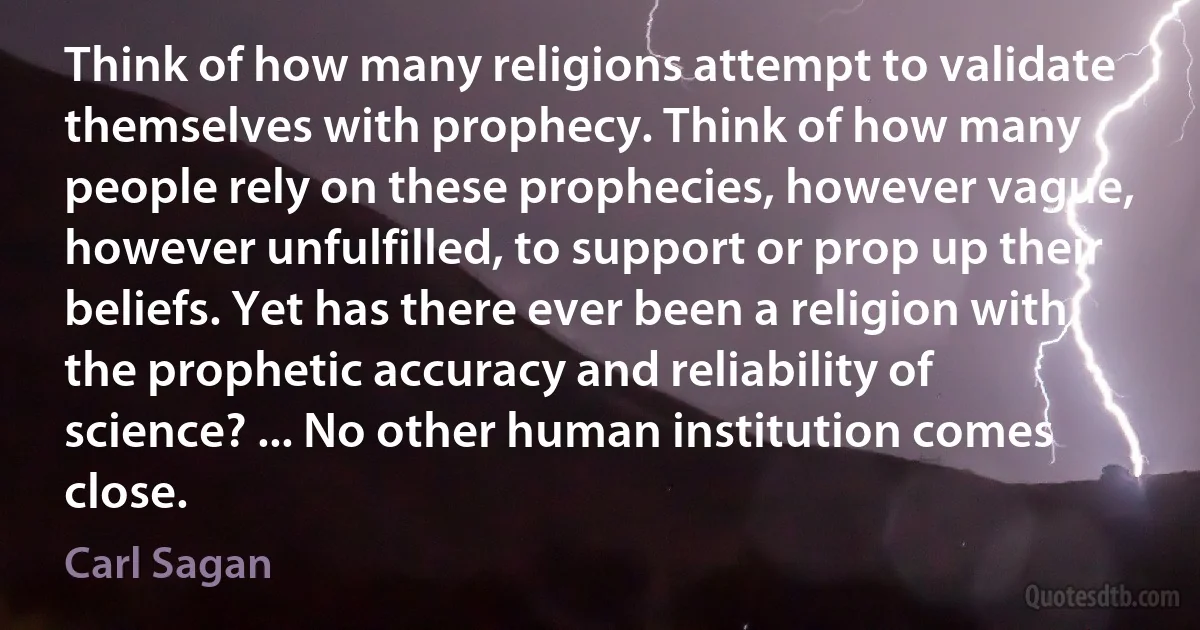 Think of how many religions attempt to validate themselves with prophecy. Think of how many people rely on these prophecies, however vague, however unfulfilled, to support or prop up their beliefs. Yet has there ever been a religion with the prophetic accuracy and reliability of science? ... No other human institution comes close. (Carl Sagan)