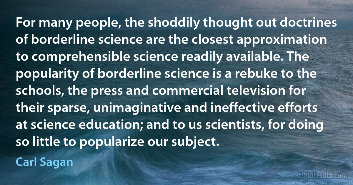 For many people, the shoddily thought out doctrines of borderline science are the closest approximation to comprehensible science readily available. The popularity of borderline science is a rebuke to the schools, the press and commercial television for their sparse, unimaginative and ineffective efforts at science education; and to us scientists, for doing so little to popularize our subject. (Carl Sagan)