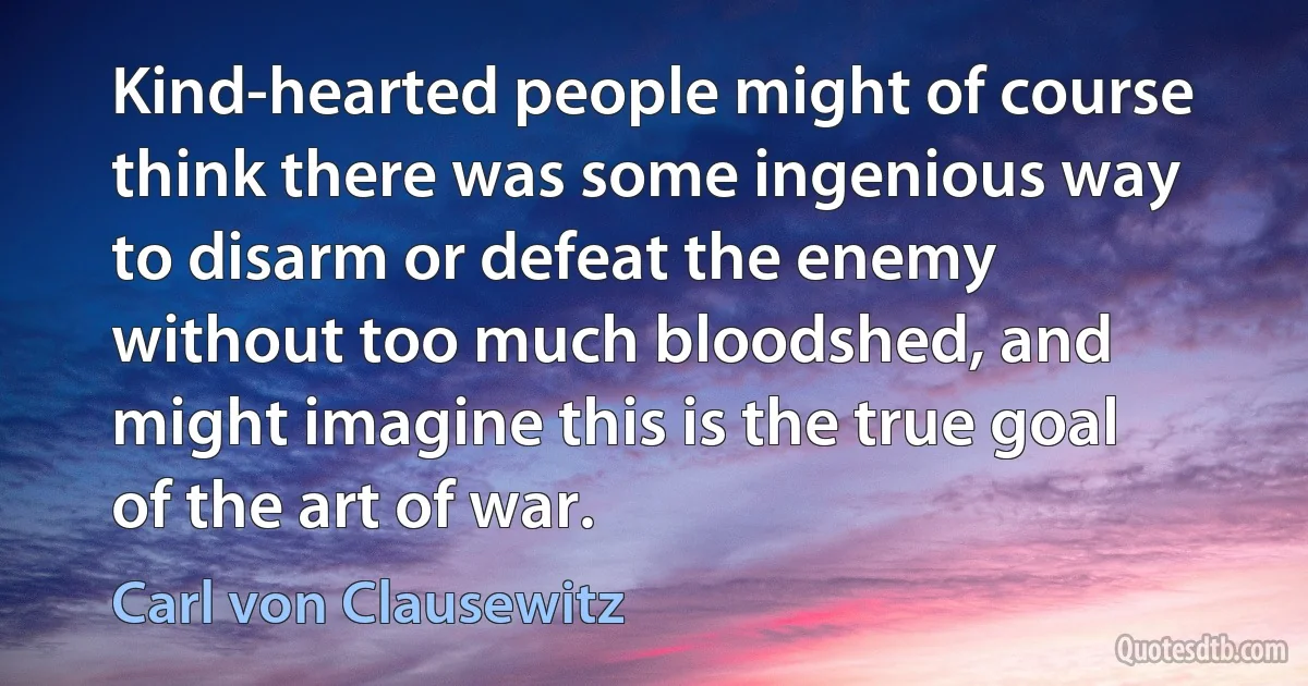 Kind-hearted people might of course think there was some ingenious way to disarm or defeat the enemy without too much bloodshed, and might imagine this is the true goal of the art of war. (Carl von Clausewitz)