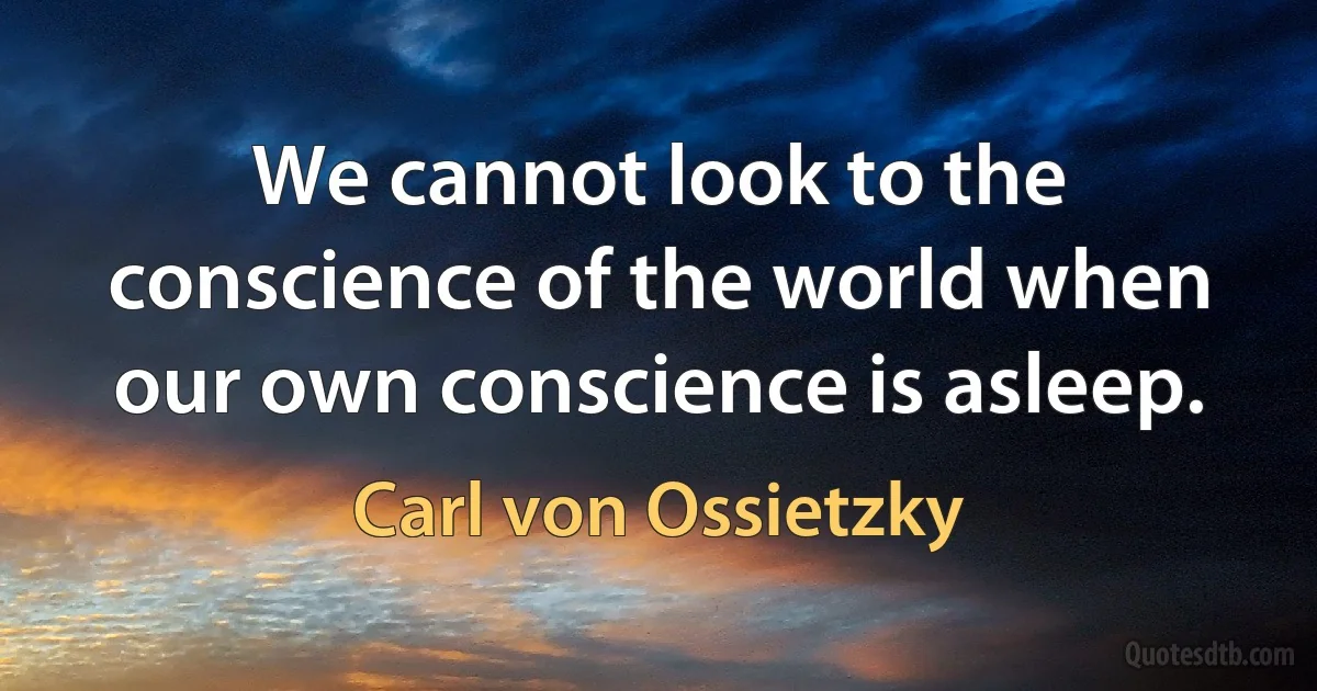 We cannot look to the conscience of the world when our own conscience is asleep. (Carl von Ossietzky)