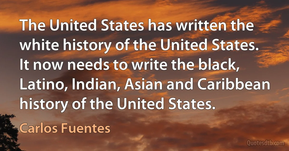 The United States has written the white history of the United States. It now needs to write the black, Latino, Indian, Asian and Caribbean history of the United States. (Carlos Fuentes)