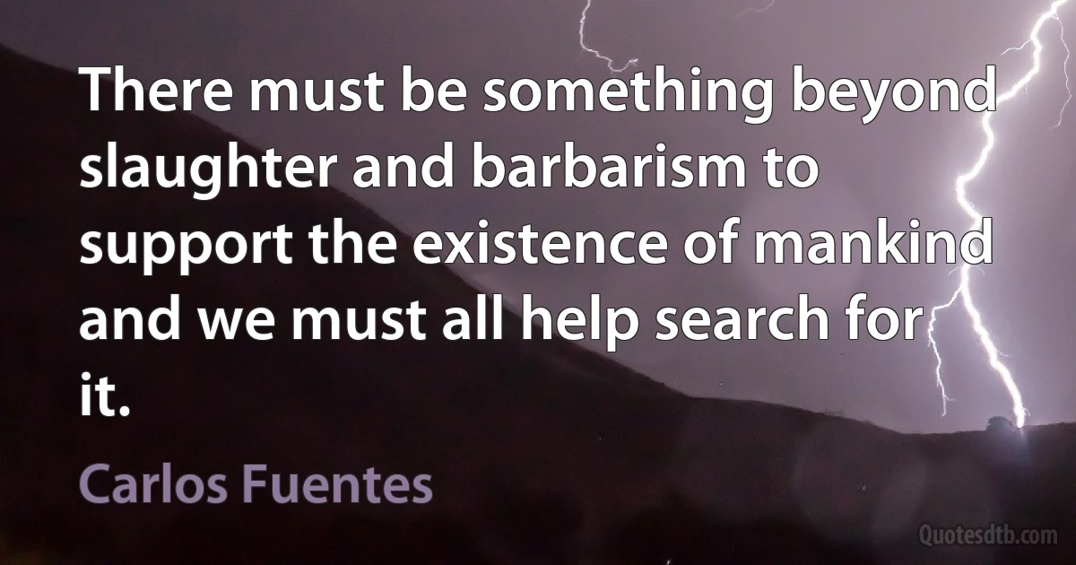 There must be something beyond slaughter and barbarism to support the existence of mankind and we must all help search for it. (Carlos Fuentes)