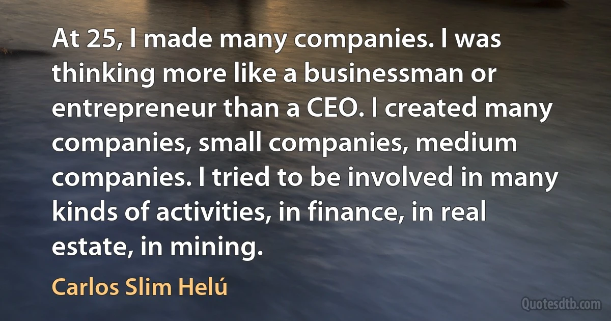 At 25, I made many companies. I was thinking more like a businessman or entrepreneur than a CEO. I created many companies, small companies, medium companies. I tried to be involved in many kinds of activities, in finance, in real estate, in mining. (Carlos Slim Helú)