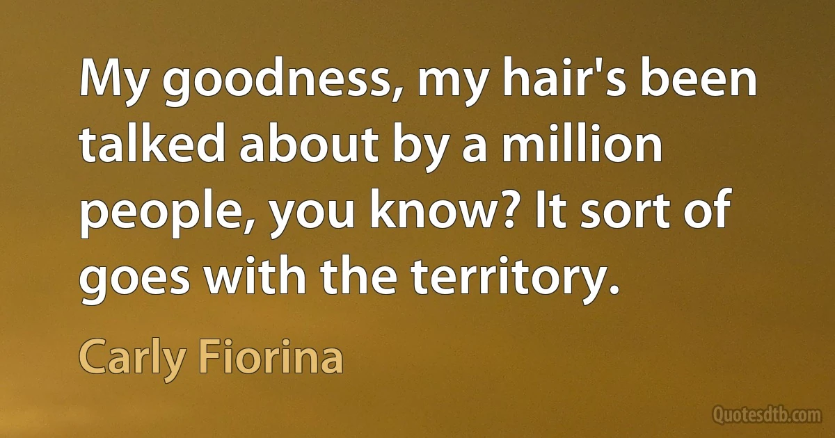 My goodness, my hair's been talked about by a million people, you know? It sort of goes with the territory. (Carly Fiorina)