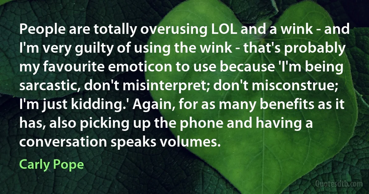 People are totally overusing LOL and a wink - and I'm very guilty of using the wink - that's probably my favourite emoticon to use because 'I'm being sarcastic, don't misinterpret; don't misconstrue; I'm just kidding.' Again, for as many benefits as it has, also picking up the phone and having a conversation speaks volumes. (Carly Pope)