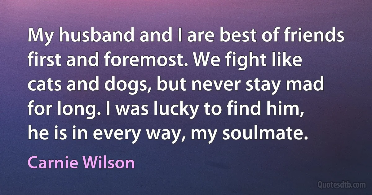 My husband and I are best of friends first and foremost. We fight like cats and dogs, but never stay mad for long. I was lucky to find him, he is in every way, my soulmate. (Carnie Wilson)