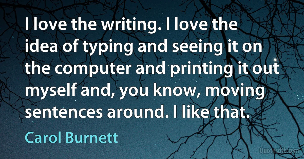 I love the writing. I love the idea of typing and seeing it on the computer and printing it out myself and, you know, moving sentences around. I like that. (Carol Burnett)