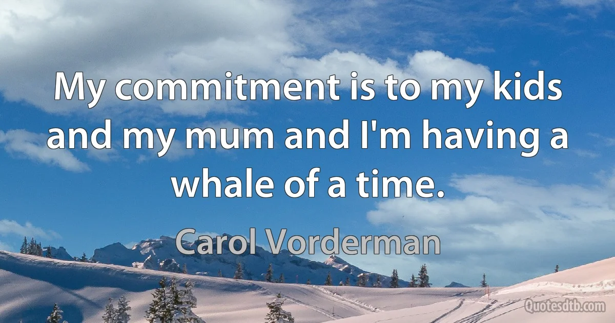 My commitment is to my kids and my mum and I'm having a whale of a time. (Carol Vorderman)