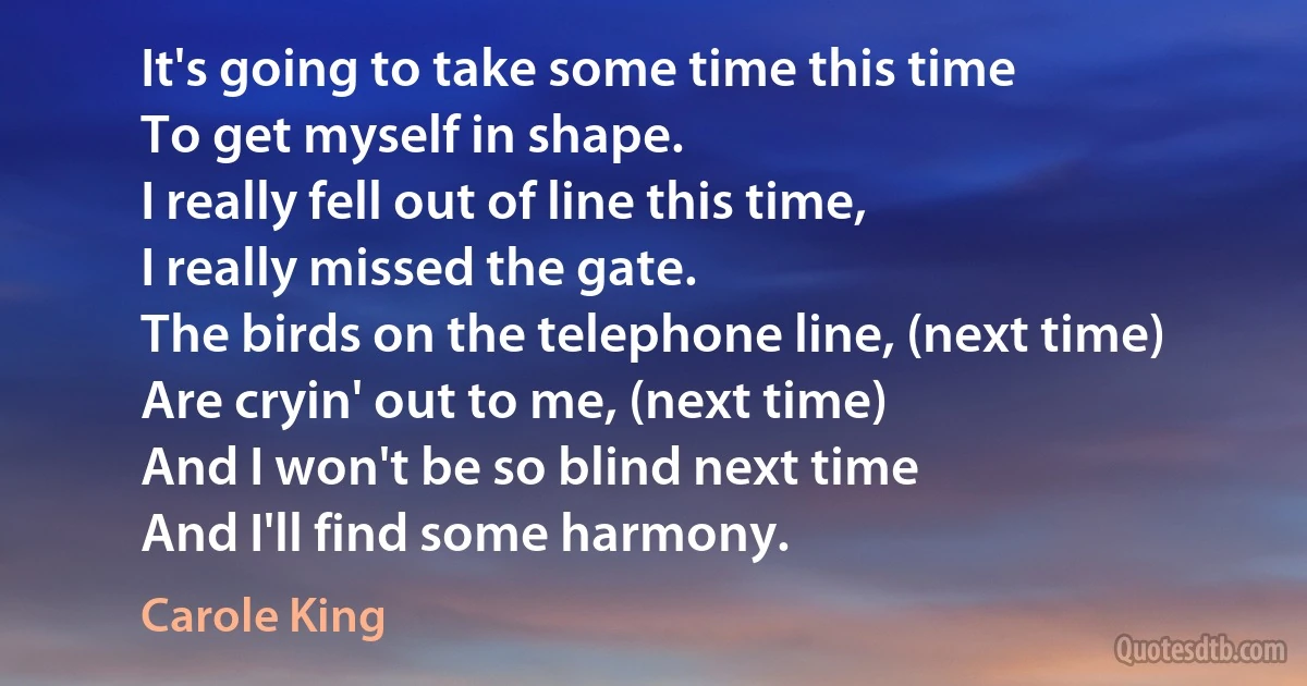 It's going to take some time this time
To get myself in shape.
I really fell out of line this time,
I really missed the gate.
The birds on the telephone line, (next time)
Are cryin' out to me, (next time)
And I won't be so blind next time
And I'll find some harmony. (Carole King)