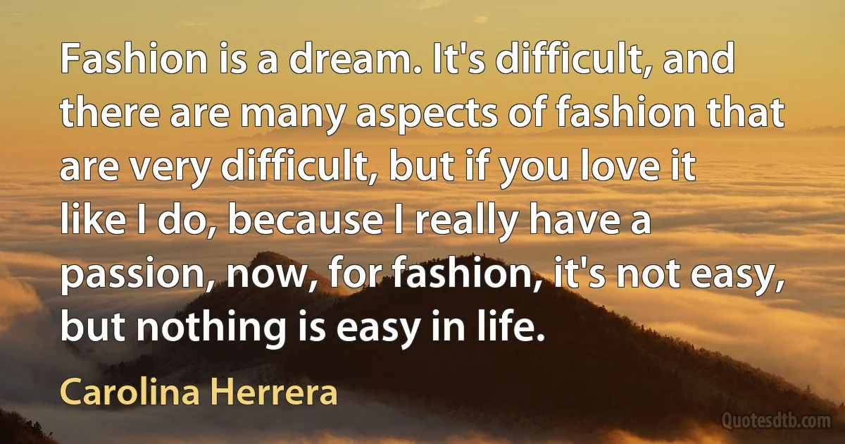 Fashion is a dream. It's difficult, and there are many aspects of fashion that are very difficult, but if you love it like I do, because I really have a passion, now, for fashion, it's not easy, but nothing is easy in life. (Carolina Herrera)