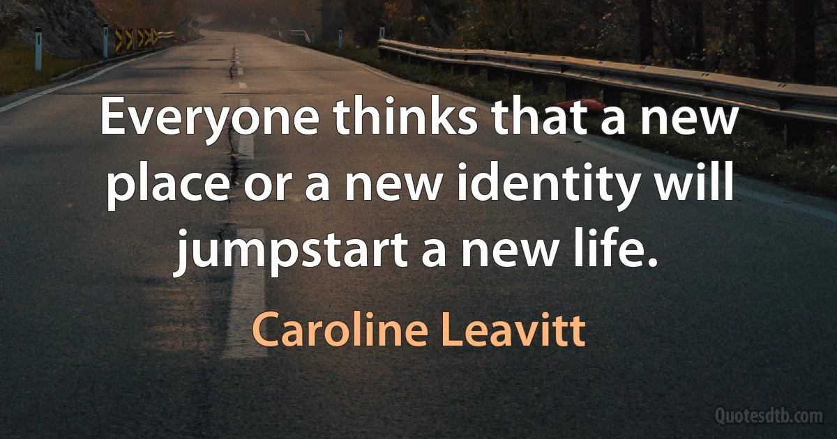 Everyone thinks that a new place or a new identity will jumpstart a new life. (Caroline Leavitt)