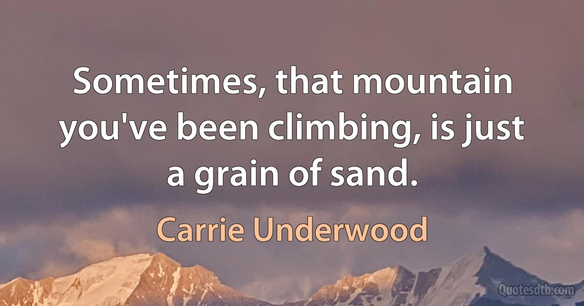 Sometimes, that mountain you've been climbing, is just a grain of sand. (Carrie Underwood)