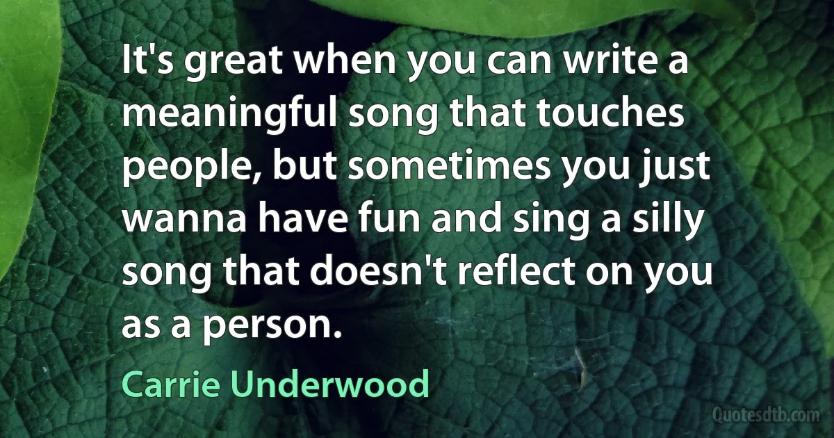 It's great when you can write a meaningful song that touches people, but sometimes you just wanna have fun and sing a silly song that doesn't reflect on you as a person. (Carrie Underwood)